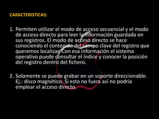CARACTERISTICAS:


1. Permiten utilizar el modo de acceso secuencial y el modo
   de acceso directo para leer la información guardada en
   sus registros. El modo de acceso directo se hace
   conociendo el contenido del campo clave del registro que
   queremos localizar. Con esa información el sistema
   operativo puede consultar el índice y conocer la posición
   del registro dentro del fichero.

2. Solamente se puede grabar en un soporte direccionable.
   Ej.: disco magnético. Si esto no fuera así no podría
   emplear el acceso directo.
 