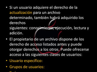 • Si un usuario adquiere el derecho de la
  actualización para un archivo
  determinado, también habrá adquirido los
  derechos
  siguientes: conocimiento, ejecución, lectura y
  adición.
• El propietario de un archivo dispone de los
  derecho de acceso listados antes y puede
  otorgar derechos a los otros. Puede ofrecerse
  acceso a las siguientes clases de usuarios:
• Usuario específico:
• Grupos de usuarios:
 