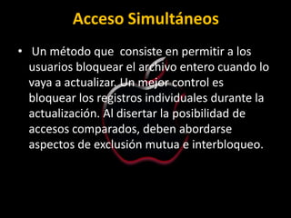 Acceso Simultáneos
• Un método que consiste en permitir a los
  usuarios bloquear el archivo entero cuando lo
  vaya a actualizar. Un mejor control es
  bloquear los registros individuales durante la
  actualización. Al disertar la posibilidad de
  accesos comparados, deben abordarse
  aspectos de exclusión mutua e interbloqueo.
 