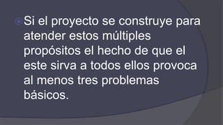 Si el proyecto se construye para
atender estos múltiples
propósitos el hecho de que el
este sirva a todos ellos provoca
al menos tres problemas
básicos.
 