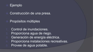  Ejemplo
 Construcción de una presa.
 Propósitos múltiples
1. Control de inundaciones.
2. Proporciona agua de riego.
3. Generación de energía eléctrica.
4. Proporciona instalaciones recreativas.
5. Provee de agua potable.
 