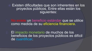  Existen dificultades que son inherentes en los
proyectos públicos. Entre ellas están los
siguientes:
1. No existe un beneficio estándar que se utilice
como medida de su eficiencia financiera.
2. El impacto monetario de muchos de los
beneficios de los proyectos públicos es difícil
de cuantificar.
 