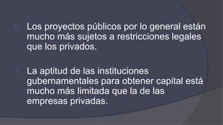 6. Los proyectos públicos por lo general están
mucho más sujetos a restricciones legales
que los privados.
7. La aptitud de las instituciones
gubernamentales para obtener capital está
mucho más limitada que la de las
empresas privadas.
 
