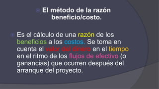  El método de la razón
beneficio/costo.
 Es el cálculo de una razón de los
beneficios a los costos. Se toma en
cuenta el valor del dinero en el tiempo
en el ritmo de los flujos de efectivo (o
ganancias) que ocurren después del
arranque del proyecto.
 