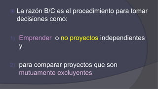  La razón B/C es el procedimiento para tomar
decisiones como:
1) Emprender o no proyectos independientes
y
2) para comparar proyectos que son
mutuamente excluyentes
 