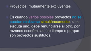  Proyectos mutuamente excluyentes
 Es cuando varios posibles proyectos no se
pueden realizarse simultáneamente; si se
ejecuta uno, debe renunciarse al otro, por
razones económicas, de tiempo o porque
son proyectos sustitutos.
 