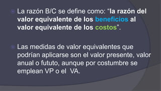  La razón B/C se define como: “la razón del
valor equivalente de los beneficios al
valor equivalente de los costos”.
 Las medidas de valor equivalentes que
podrían aplicarse son el valor presente, valor
anual o fututo, aunque por costumbre se
emplean VP o el VA.
 