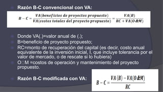  Razón B-C convencional con VA:
 Donde VA(.)=valor anual de (.);
 B=beneficio de proyecto propuesto;
 RC=monto de recuperación del capital (es decir, costo anual
equivalente de la inversión inicial, I, que incluye tolerancia por el
valor de mercado, o de rescate si lo hubiera)
 O M =costos de operación y mantenimiento del proyecto
propuesto.
 Razón B-C modificada con VA:
 