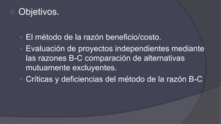  Objetivos.
 El método de la razón beneficio/costo.
 Evaluación de proyectos independientes mediante
las razones B-C comparación de alternativas
mutuamente excluyentes.
 Críticas y deficiencias del método de la razón B-C
 