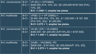 B-C convencional B-C=
B-C =
VP (B) [ I +VP(O&M)]
$490,000 (P/A, 10%, 20) / [$1,200,000+$197,500 (P/A),
10%, 20]
B-C =1.448> 1; ampliar las pistas
B-C modificada B-C=
B-C=
VP(B) / [ I + VP (O&M)] / I
[$ 490, 000 (P/A, 10%, 20) - $ 1,200,000 + $ 197, 500
(P/A,10%, 20)] / $1,200,000
B-C= 2.075 > 1; ampliar las pistas.
B-C convencional B-C=
B-C=
VA (B) / [CR + VA (O&M)]
$490,000 / [$1,200,000 (A/P,10%,20) + $197,500]
B-C = 1.448 > 1; ampliar las pistas.
B-C modificada B-C=
B-C=
[VA(B) – VA(O&M)] / RC
[$490,000 - $197,500] / [$1,200,000(A/P, 10%, 20)]
B-C = 2.075 > 1; ampliar las pistas
 