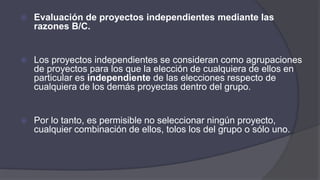  Evaluación de proyectos independientes mediante las
razones B/C.
 Los proyectos independientes se consideran como agrupaciones
de proyectos para los que la elección de cualquiera de ellos en
particular es independiente de las elecciones respecto de
cualquiera de los demás proyectas dentro del grupo.
 Por lo tanto, es permisible no seleccionar ningún proyecto,
cualquier combinación de ellos, tolos los del grupo o sólo uno.
 