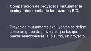  Comparación de proyectos mutuamente
excluyentes mediante las razones B/C.
 Proyectos mutuamente excluyentes se define
como un grupo de proyectos que los que
puede seleccionarse, a lo sumo, un proyecto.
 