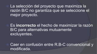  La selección del proyecto que maximiza la
razón B/C no garantiza que se seleccione el
mejor proyecto.
 Es incorrecto el hecho de maximizar la razón
B/C para alternativas mutuamente
excluyentes.
 Caer en confusión entre R.B-C convencional y
modificada.
 