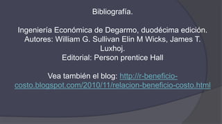 Bibliografía.
Ingeniería Económica de Degarmo, duodécima edición.
Autores: William G. Sullivan Elin M Wicks, James T.
Luxhoj.
Editorial: Person prentice Hall
Vea también el blog: http://r-beneficio-
costo.blogspot.com/2010/11/relacion-beneficio-costo.html
 