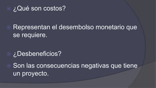  ¿Qué son costos?
 Representan el desembolso monetario que
se requiere.
 ¿Desbeneficios?
 Son las consecuencias negativas que tiene
un proyecto.
 