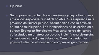  Ejercicio.
 Se propone un centro de convenciones y deportivo nuevo
ante el consejo de la ciudad de Puebla. Si se aprueba este
proyecto del sector público, se financiaría con la emisión
de bonos municipales. Las instalaciones se ubicarían en el
parque Ecológico Revolución Mexicana, cerca del centro
de la ciudad en un área boscosa, e incluiría una ciclopista,
un sendero natural y un estanque. Como la ciudad ya
posee el sitio, no es necesario comprar ningún terreno.
 