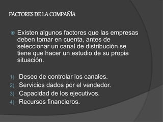 FACTORES DE LA COMPAÑÍA
 Existen algunos factores que las empresas
deben tomar en cuenta, antes de
seleccionar un canal de distribución se
tiene que hacer un estudio de su propia
situación.
1) Deseo de controlar los canales.
2) Servicios dados por el vendedor.
3) Capacidad de los ejecutivos.
4) Recursos financieros.
 
