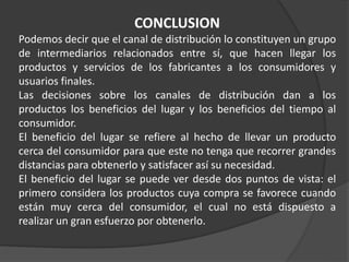 CONCLUSION
Podemos decir que el canal de distribución lo constituyen un grupo
de intermediarios relacionados entre sí, que hacen llegar los
productos y servicios de los fabricantes a los consumidores y
usuarios finales.
Las decisiones sobre los canales de distribución dan a los
productos los beneficios del lugar y los beneficios del tiempo al
consumidor.
El beneficio del lugar se refiere al hecho de llevar un producto
cerca del consumidor para que este no tenga que recorrer grandes
distancias para obtenerlo y satisfacer así su necesidad.
El beneficio del lugar se puede ver desde dos puntos de vista: el
primero considera los productos cuya compra se favorece cuando
están muy cerca del consumidor, el cual no está dispuesto a
realizar un gran esfuerzo por obtenerlo.
 