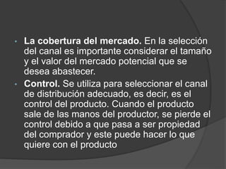 • La cobertura del mercado. En la selección
del canal es importante considerar el tamaño
y el valor del mercado potencial que se
desea abastecer.
• Control. Se utiliza para seleccionar el canal
de distribución adecuado, es decir, es el
control del producto. Cuando el producto
sale de las manos del productor, se pierde el
control debido a que pasa a ser propiedad
del comprador y este puede hacer lo que
quiere con el producto
 