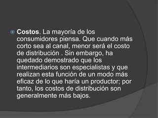  Costos. La mayoría de los
consumidores piensa. Que cuando más
corto sea al canal, menor será el costo
de distribución . Sin embargo, ha
quedado demostrado que los
intermediarios son especialistas y que
realizan esta función de un modo más
eficaz de lo que haría un productor; por
tanto, los costos de distribución son
generalmente más bajos.
 