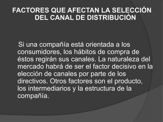 FACTORES QUE AFECTAN LA SELECCIÓN
DEL CANAL DE DISTRIBUCIÓN
Si una compañía está orientada a los
consumidores, los hábitos de compra de
éstos regirán sus canales. La naturaleza del
mercado habrá de ser el factor decisivo en la
elección de canales por parte de los
directivos. Otros factores son el producto,
los intermediarios y la estructura de la
compañía.
 