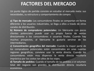 FACTORES DEL MERCADO
Un punto lógico de partida consiste en estudiar el mercado meta: sus
necesidades, su estructura y comportamiento de compra
a) Tipo de mercado: Los consumidores finales se comportan en forma
diferente a los usuarios industriales, se llega a ellos a través de otros
canales de distribución.
b) Número de compradores potenciales: Un fabricante con pocos
clientes potenciales puede usar su propia fuerza de ventas
directamente a los consumidores o usuarios finales. Cuando hay
muchos prospectos, al fabricante le gustaría servirse de los
intermediarios.
c) Concentración geográfica del mercado: Cuando la mayor parte de
los compradores potenciales están concentrados en unas cuantas
regiones geográficas, conviene usar la venta directa. Cuando los
consumidores están muy dispersos la venta directa resultaría
impráctica por los costos tan altos de los viajes.
d) Tamaño de pedidos: Cuando el tamaño de los pedidos o el volumen
total del negocio son grandes la distribución directa resultaría
económica.
 