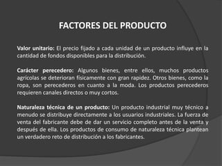 FACTORES DEL PRODUCTO
Valor unitario: El precio fijado a cada unidad de un producto influye en la
cantidad de fondos disponibles para la distribución.
Carácter perecedero: Algunos bienes, entre ellos, muchos productos
agrícolas se deterioran físicamente con gran rapidez. Otros bienes, como la
ropa, son perecederos en cuanto a la moda. Los productos perecederos
requieren canales directos o muy cortos.
Naturaleza técnica de un producto: Un producto industrial muy técnico a
menudo se distribuye directamente a los usuarios industriales. La fuerza de
venta del fabricante debe de dar un servicio completo antes de la venta y
después de ella. Los productos de consumo de naturaleza técnica plantean
un verdadero reto de distribución a los fabricantes.
 