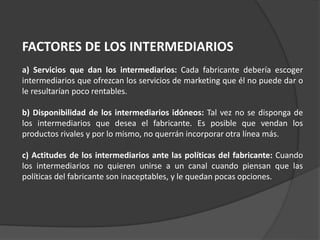 FACTORES DE LOS INTERMEDIARIOS
a) Servicios que dan los intermediarios: Cada fabricante debería escoger
intermediarios que ofrezcan los servicios de marketing que él no puede dar o
le resultarían poco rentables.
b) Disponibilidad de los intermediarios idóneos: Tal vez no se disponga de
los intermediarios que desea el fabricante. Es posible que vendan los
productos rivales y por lo mismo, no querrán incorporar otra línea más.
c) Actitudes de los intermediarios ante las políticas del fabricante: Cuando
los intermediarios no quieren unirse a un canal cuando piensan que las
políticas del fabricante son inaceptables, y le quedan pocas opciones.
 