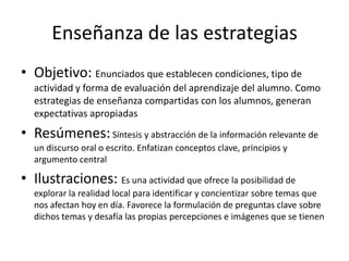 Enseñanza de las estrategias
• Objetivo: Enunciados que establecen condiciones, tipo de
  actividad y forma de evaluación del aprendizaje del alumno. Como
  estrategias de enseñanza compartidas con los alumnos, generan
  expectativas apropiadas
• Resúmenes: Síntesis y abstracción de la información relevante de
  un discurso oral o escrito. Enfatizan conceptos clave, principios y
  argumento central

• Ilustraciones: Es una actividad que ofrece la posibilidad de
  explorar la realidad local para identificar y concientizar sobre temas que
  nos afectan hoy en día. Favorece la formulación de preguntas clave sobre
  dichos temas y desafía las propias percepciones e imágenes que se tienen
 