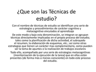 ¿Que son las Técnicas de
              estudio?
   Con el nombre de técnicas de estudio se identifican una serie de
           estrategias y procedimientos de carácter cognitivo y
                 metacognitivo vinculados al aprendizaje
   De este modo y bajo esta denominación, se integran se agrupan
  técnicas directamente implicadas en el propio proceso del estudio;
       tales como la planificación de dicha actividad, el subrayado
      el resumen, la elaboración de esquemas, etc.; así como otras
estrategias que tienen un carácter mas complementario, como pueden
      ser la toma de apuntes o la realización de trabajos escolares
  Todo ello, acompañado por una serie de estrategias metacognitivas
     (monitorización de la ejecución de la tarea) que en ellas están
 presentes (de forma más o menos consciente) en todo este proceso
                                del estudio.
 