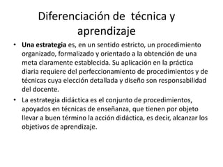 Diferenciación de técnica y
               aprendizaje
• Una estrategia es, en un sentido estricto, un procedimiento
  organizado, formalizado y orientado a la obtención de una
  meta claramente establecida. Su aplicación en la práctica
  diaria requiere del perfeccionamiento de procedimientos y de
  técnicas cuya elección detallada y diseño son responsabilidad
  del docente.
• La estrategia didáctica es el conjunto de procedimientos,
  apoyados en técnicas de enseñanza, que tienen por objeto
  llevar a buen término la acción didáctica, es decir, alcanzar los
  objetivos de aprendizaje.
 