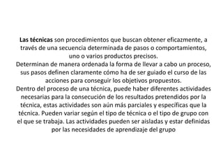 Las técnicas son procedimientos que buscan obtener eficazmente, a
  través de una secuencia determinada de pasos o comportamientos,
                     uno o varios productos precisos.
Determinan de manera ordenada la forma de llevar a cabo un proceso,
  sus pasos definen claramente cómo ha de ser guiado el curso de las
            acciones para conseguir los objetivos propuestos.
Dentro del proceso de una técnica, puede haber diferentes actividades
  necesarias para la consecución de los resultados pretendidos por la
  técnica, estas actividades son aún más parciales y específicas que la
 técnica. Pueden variar según el tipo de técnica o el tipo de grupo con
el que se trabaja. Las actividades pueden ser aisladas y estar definidas
              por las necesidades de aprendizaje del grupo
 