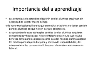 Importancia del a aprendizaje
• Las estrategias de aprendizaje lograrán que los alumnos progresen sin
   necesidad de invertir mucho tiempo
y de hacer traducciones literales que en muchas ocasiones no tienen sentido
   para los alumnos porque no son claras ni coherentes.
• La aplicación de estas estrategias permite que los alumnos adquieran
   competencias y habilidades no sólo intelectuales sino ,lo cual resulta
   benéfico tanto para los docentes como para los mismos alumnos porque
   los habilita para adquirir disciplina y sentido de responsabilidad, dos
   valores relevantes para sobresalir tanto en el mundo académico como
   laboral.
 