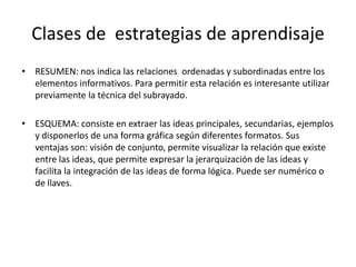 Clases de estrategias de aprendisaje
• RESUMEN: nos indica las relaciones ordenadas y subordinadas entre los
  elementos informativos. Para permitir esta relación es interesante utilizar
  previamente la técnica del subrayado.

• ESQUEMA: consiste en extraer las ideas principales, secundarias, ejemplos
  y disponerlos de una forma gráfica según diferentes formatos. Sus
  ventajas son: visión de conjunto, permite visualizar la relación que existe
  entre las ideas, que permite expresar la jerarquización de las ideas y
  facilita la integración de las ideas de forma lógica. Puede ser numérico o
  de llaves.
 