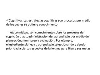 Cognitivas:Las estrategias cognitivas son procesos por medio
de los cuales se obtiene conocimiento

 metacognitivas. son conocimiento sobre los procesos de
cognición u autoadministración del aprendizaje por medio de
planeación, monitoreo y evaluación. Por ejemplo,
el estudiante planea su aprendizaje seleccionando y dando
prioridad a ciertos aspectos de la lengua para fijarse sus metas.
 