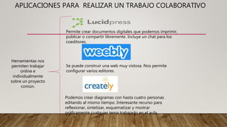 APLICACIONES PARA REALIZAR UN TRABAJO COLABORATIVO
Herramientas nos
permiten trabajar
online e
individualmente
sobre un proyecto
común.
Permite crear documentos digitales que podemos imprimir,
publicar o compartir libremente. Incluye un chat para los
coeditores.
Se puede construir una web muy vistosa. Nos permite
configurar varios editores
Podemos crear diagramas con hasta cuatro personas
editando al mismo tiempo. Interesante recurso para
reflexionar, sintetizar, esquematizar y mostrar
gráficamente cualquier tema trabajado en el aula.
 