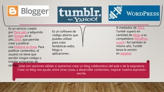 Estas son opciones válidas si queremos crear un blog colaborativo del aula o de la asignatura.
Crear un blog nos ayuda, entre otras cosas, a desarrollar contenidos, mejorar nuestra expresión
escrita
Es un servicio creado
por Pyra Labs y adquirido
por Google en el
año 2003, que permite
crear y publicar
una bitácora en línea. Para
publicar contenidos, el
usuario no tiene que
escribir ningún código o
instalar programas de
servidor
A mediados de 2011,
Tumblr superó en
cantidad de blogs a su
competidora WordPres
s.com.4 Así también el
mismo año, Tumblr
lanza la versión
en español,
Es un software de
código abierto que
puedes utilizar
para crear
fantásticas webs,
blogs o
aplicaciones.
 