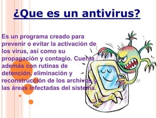 ¿Que es un antivirus?

Es un programa creado para
prevenir o evitar la activación de
los virus, así como su
propagación y contagio. Cuenta
además con rutinas de
detención, eliminación y
reconstrucción de los archivos y
las áreas infectadas del sistema.
 