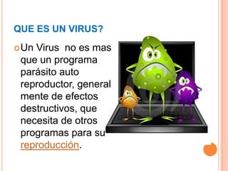QUE ES UN VIRUS?
 UnVirus no es mas
 que un programa
 parásito auto
 reproductor, general
 mente de efectos
 destructivos, que
 necesita de otros
 programas para su
 reproducción.
 