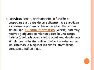    Los virus tienen, básicamente, la función de
    propagarse a través de un software, no se replican
    a sí mismos porque no tienen esa facultad como
    los del tipo Gusano informático (Worm), son muy
    nocivos y algunos contienen además una carga
    dañina (payload) con distintos objetivos, desde una
    simple broma hasta realizar daños importantes en
    los sistemas, o bloquear las redes informáticas
    generando tráfico inútil.
 