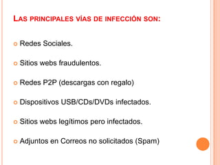LAS PRINCIPALES VÍAS DE INFECCIÓN SON:

   Redes Sociales.

   Sitios webs fraudulentos.

   Redes P2P (descargas con regalo)

   Dispositivos USB/CDs/DVDs infectados.

   Sitios webs legítimos pero infectados.

   Adjuntos en Correos no solicitados (Spam)
 