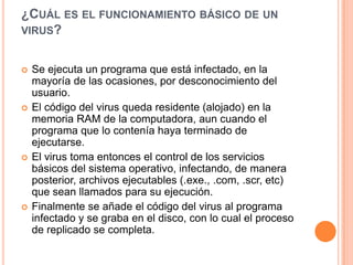 ¿CUÁL ES EL FUNCIONAMIENTO BÁSICO DE UN
VIRUS?


   Se ejecuta un programa que está infectado, en la
    mayoría de las ocasiones, por desconocimiento del
    usuario.
   El código del virus queda residente (alojado) en la
    memoria RAM de la computadora, aun cuando el
    programa que lo contenía haya terminado de
    ejecutarse.
   El virus toma entonces el control de los servicios
    básicos del sistema operativo, infectando, de manera
    posterior, archivos ejecutables (.exe., .com, .scr, etc)
    que sean llamados para su ejecución.
   Finalmente se añade el código del virus al programa
    infectado y se graba en el disco, con lo cual el proceso
    de replicado se completa.
 