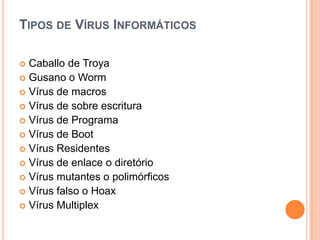 TIPOS DE VÍRUS INFORMÁTICOS

 Caballo de Troya
 Gusano o Worm
 Vírus de macros
 Vírus de sobre escritura
 Vírus de Programa
 Vírus de Boot
 Vírus Residentes
 Vírus de enlace o diretório
 Vírus mutantes o polimórficos
 Vírus falso o Hoax
 Vírus Multiplex
 