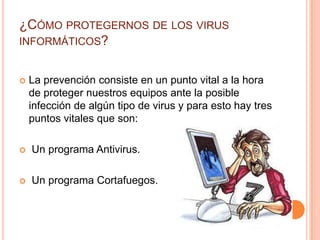 ¿CÓMO PROTEGERNOS DE LOS VIRUS
INFORMÁTICOS?


   La prevención consiste en un punto vital a la hora
    de proteger nuestros equipos ante la posible
    infección de algún tipo de virus y para esto hay tres
    puntos vitales que son:

   Un programa Antivirus.

   Un programa Cortafuegos.
 
