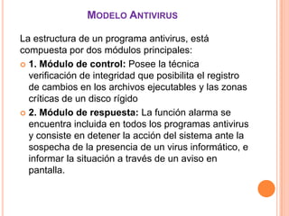 MODELO ANTIVIRUS

La estructura de un programa antivirus, está
compuesta por dos módulos principales:
 1. Módulo de control: Posee la técnica
  verificación de integridad que posibilita el registro
  de cambios en los archivos ejecutables y las zonas
  críticas de un disco rígido
 2. Módulo de respuesta: La función alarma se
  encuentra incluida en todos los programas antivirus
  y consiste en detener la acción del sistema ante la
  sospecha de la presencia de un virus informático, e
  informar la situación a través de un aviso en
  pantalla.
 
