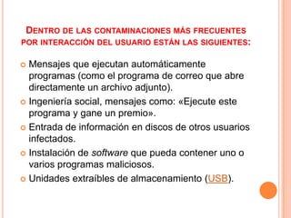 DENTRO DE LAS CONTAMINACIONES MÁS FRECUENTES
POR INTERACCIÓN DEL USUARIO ESTÁN LAS SIGUIENTES:

 Mensajes que ejecutan automáticamente
  programas (como el programa de correo que abre
  directamente un archivo adjunto).
 Ingeniería social, mensajes como: «Ejecute este
  programa y gane un premio».
 Entrada de información en discos de otros usuarios
  infectados.
 Instalación de software que pueda contener uno o
  varios programas maliciosos.
 Unidades extraíbles de almacenamiento (USB).
 