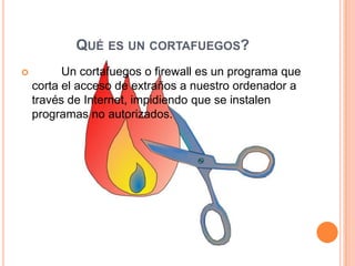 QUÉ ES UN CORTAFUEGOS?
         Un cortafuegos o firewall es un programa que
    corta el acceso de extraños a nuestro ordenador a
    través de Internet, impidiendo que se instalen
    programas no autorizados.
 
