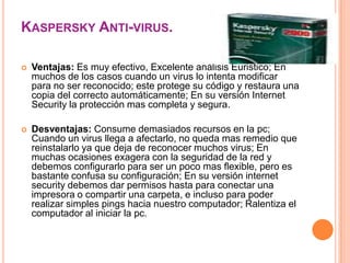 KASPERSKY ANTI-VIRUS.

   Ventajas: Es muy efectivo, Excelente análisis Euristico; En
    muchos de los casos cuando un virus lo intenta modificar
    para no ser reconocido; este protege su código y restaura una
    copia del correcto automáticamente; En su versión Internet
    Security la protección mas completa y segura.

   Desventajas: Consume demasiados recursos en la pc;
    Cuando un virus llega a afectarlo, no queda mas remedio que
    reinstalarlo ya que deja de reconocer muchos virus; En
    muchas ocasiones exagera con la seguridad de la red y
    debemos configurarlo para ser un poco mas flexible, pero es
    bastante confusa su configuración; En su versión internet
    security debemos dar permisos hasta para conectar una
    impresora o compartir una carpeta, e incluso para poder
    realizar simples pings hacia nuestro computador; Ralentiza el
    computador al iniciar la pc.
 