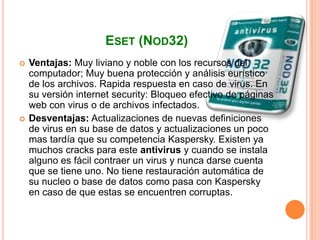 ESET (NOD32)
   Ventajas: Muy liviano y noble con los recursos del
    computador; Muy buena protección y análisis eurístico
    de los archivos. Rapida respuesta en caso de virus. En
    su versión internet security: Bloqueo efectivo de páginas
    web con virus o de archivos infectados.
   Desventajas: Actualizaciones de nuevas definiciones
    de virus en su base de datos y actualizaciones un poco
    mas tardía que su competencia Kaspersky. Existen ya
    muchos cracks para este antivirus y cuando se instala
    alguno es fácil contraer un virus y nunca darse cuenta
    que se tiene uno. No tiene restauración automática de
    su nucleo o base de datos como pasa con Kaspersky
    en caso de que estas se encuentren corruptas.
 