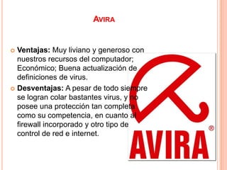 AVIRA


 Ventajas: Muy liviano y generoso con
  nuestros recursos del computador;
  Económico; Buena actualización de
  definiciones de virus.
 Desventajas: A pesar de todo siempre
  se logran colar bastantes virus, y no
  posee una protección tan completa
  como su competencia, en cuanto al
  firewall incorporado y otro tipo de
  control de red e internet.
 